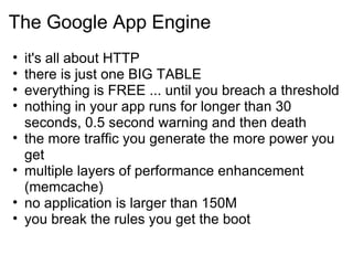 The Google App Engine it's all about HTTP there is just one BIG TABLE everything is FREE ... until you breach a threshold nothing in your app runs for longer than 30 seconds, 0.5 second warning and then death the more traffic you generate the more power you get multiple layers of performance enhancement (memcache) no application is larger than 150M you break the rules you get the boot 