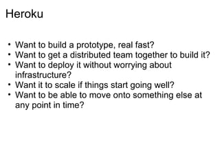 Heroku Want to build a prototype, real fast? Want to get a distributed team together to build it? Want to deploy it without worrying about infrastructure? Want it to scale if things start going well? Want to be able to move onto something else at any point in time? 