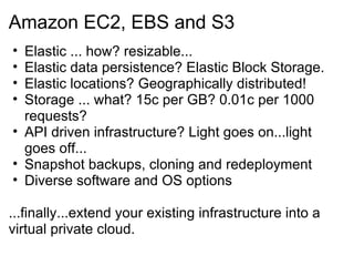 Amazon EC2, EBS and S3 Elastic ... how? resizable... Elastic data persistence? Elastic Block Storage. Elastic locations? Geographically distributed! Storage ... what? 15c per GB? 0.01c per 1000 requests? API driven infrastructure? Light goes on...light goes off... Snapshot backups, cloning and redeployment Diverse software and OS options ...finally...extend your existing infrastructure into a virtual private cloud. 