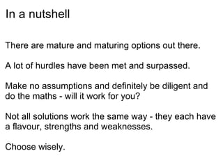 In a nutshell There are mature and maturing options out there. A lot of hurdles have been met and surpassed. Make no assumptions and definitely be diligent and do the maths - will it work for you? Not all solutions work the same way - they each have a flavour, strengths and weaknesses.   Choose wisely. 