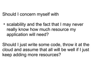 Should I concern myself with scalability and the fact that I may never really know how much resource my application will need? Should I just write some code, throw it at the cloud and assume that all will be well if I just keep adding more resources? 