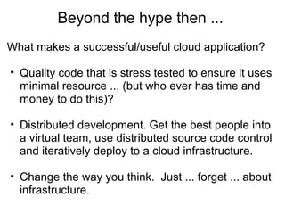 Beyond the hype then ...  What makes a successful/useful cloud application? Quality code that is stress tested to ensure it uses minimal resource ... (but who ever has time and money to do this)? Distributed development. Get the best people into a virtual team, use distributed source code control and iteratively deploy to a cloud infrastructure. Change the way you think.  Just ... forget ... about infrastructure. 