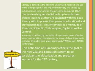 Literacy is defined as the ability to understand, respond and use
forms of language that are required by society and valued by
Individuals and communities (literacyonline.tki.org.nz). Thus
Literacy teaching sets individuals up to undertake
lifelong learning as they are equipped with the basic
literacy skills to pursue their personal educational and
professional goals. This encompasses a multitude of
literacies; Scientific, Technological, Digital as well as
Cultural.
Numeracy is defined by the ability of a person to make effective
use of mathematical competencies for successful participation in
everyday life and in their wider community.’(W.Alex Neil –NZCER
conference).
This definition of Numeracy reflects the goal of
the New Zealand Education system to be
participants in globalization and prepares
learners for the 21st century.
 