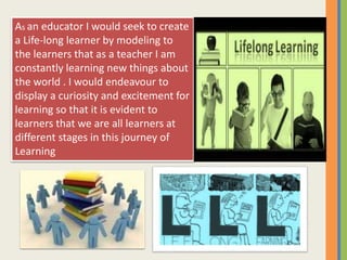 As an educator I would seek to create
a Life-long learner by modeling to
the learners that as a teacher I am
constantly learning new things about
the world . I would endeavour to
display a curiosity and excitement for
learning so that it is evident to
learners that we are all learners at
different stages in this journey of
Learning
 