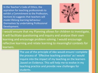 The use of the principle of Ako would ensure I complete
the process of ‘Effective teaching practice’ as I would
inquire into the impact of my teaching on the learners
,based on Evidence. This will help me to evolve in my
teaching practice and provide new challenges for
students.
In the Teacher’s Code of Ethics, the
aspiration for teaching professionals to
exhibit a Commitment to the Profession,
Section( b) suggests that teachers will
model lifelong learning behaviour
themselves by undertaking Professional
Development.
I would ensure that my Planning allows for children to investigate,
it will facilitate questioning and inquiry and analyse their own
learning and encourage problem solving. I would encourage
reflective learning and relate learning to meaningful contexts for
learners.
 