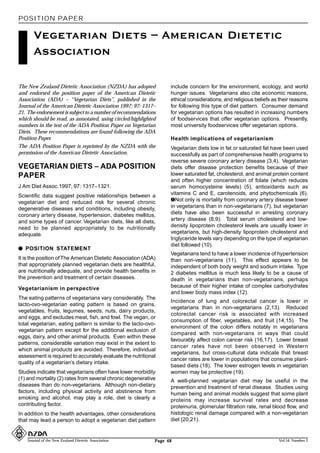 POSITION PAPER

       Vegetarian Diets – American Dietetic
       Association

The New Zealand Dietetic Association (NZDA) has adopted           include concern for the environment, ecology, and world
and endorsed the position paper of the American Dietetic          hunger issues. Vegetarians also cite economic reasons,
Association (ADA) – “Vegetarian Diets”, published in the          ethical considerations, and religious beliefs as their reasons
Journal of the American Dietetic Association 1997; 97: 1317–      for following this type of diet pattern. Consumer demand
21. The endorsement is subject to a number of recommendations     for vegetarian options has resulted in increasing numbers
which should be read, as annotated, using circled/highlighted     of foodservices that offer vegetarian options. Presently,
numbers in the text of the ADA Position Paper on Vegetarian       most university foodservices offer vegetarian options.
Diets. These recommendations are found following the ADA
Position Paper.                                                   Health implications of vegetarianism
The ADA Position Paper is reprinted by the NZDA with the          Vegetarian diets low in fat or saturated fat have been used
permission of the American Dietetic Association.                  successfully as part of comprehensive health programs to
                                                                  reverse severe coronary artery disease (3,4). Vegetarian
VEGETARIAN DIETS – ADA POSITION                                   diets offer disease protection benefits because of their
PAPER                                                             lower saturated fat, cholesterol, and animal protein content
                                                                  and often higher concentration of folate (which reduces
J Am Diet Assoc.1997; 97: 1317–1321.                              serum homocysteine levels) (5), antioxidants such as
Scientific data suggest positive relationships between a          vitamins C and E, carotenoids, and phytochemicals (6).
vegetarian diet and reduced risk for several chronic              –Not only is mortality from coronary artery disease lower
degenerative diseases and conditions, including obesity,          in vegetarians than in non-vegetarians (7), but vegetarian
coronary artery disease, hypertension, diabetes mellitus,         diets have also been successful in arresting coronary
and some types of cancer. Vegetarian diets, like all diets,       artery disease (8,9). Total serum cholesterol and low-
need to be planned appropriately to be nutritionally              density lipoprotein cholesterol levels are usually lower in
adequate.                                                         vegetarians, but high-density lipoprotein cholesterol and
                                                                  triglyceride levels vary depending on the type of vegetarian
                                                                  diet followed (10).
q POSITION STATEMENT
                                                                  Vegetarians tend to have a lower incidence of hypertension
It is the position of The American Dietetic Association (ADA)     than non-vegetarians (11). This effect appears to be
that appropriately planned vegetarian diets are healthful,        independent of both body weight and sodium intake. Type
are nutritionally adequate, and provide health benefits in        2 diabetes mellitus is much less likely to be a cause of
the prevention and treatment of certain diseases.                 death in vegetarians than non-vegetarians, perhaps
Vegetarianism in perspective                                      because of their higher intake of complex carbohydrates
                                                                  and lower body mass index (12).
The eating patterns of vegetarians vary considerably. The
                                                                  Incidence of lung and colorectal cancer is lower in
lacto-ovo-vegetarian eating pattern is based on grains,
                                                                  vegetarians than in non-vegetarians (2,13). Reduced
vegetables, fruits, legumes, seeds, nuts, dairy products,
                                                                  colorectal cancer risk is associated with increased
and eggs, and excludes meat, fish, and fowl. The vegan, or
                                                                  consumption of fiber, vegetables, and fruit (14,15). The
total vegetarian, eating pattern is similar to the lacto-ovo-
                                                                  environment of the colon differs notably in vegetarians
vegetarian pattern except for the additional exclusion of
                                                                  compared with non-vegetarians in ways that could
eggs, dairy, and other animal products. Even within these
                                                                  favourably affect colon cancer risk (16,17). Lower breast
patterns, considerable variation may exist in the extent to
                                                                  cancer rates have not been observed in Western
which animal products are avoided. Therefore, individual
                                                                  vegetarians, but cross-cultural data indicate that breast
assessment is required to accurately evaluate the nutritional
                                                                  cancer rates are lower in populations that consume plant-
quality of a vegetarian’s dietary intake.
                                                                  based diets (18). The lower estrogen levels in vegetarian
Studies indicate that vegetarians often have lower morbidity      women may be protective (19).
(1) and mortality (2) rates from several chronic degenerative     A well-planned vegetarian diet may be useful in the
diseases than do non-vegetarians. Although non-dietary            prevention and treatment of renal disease. Studies using
factors, including physical activity and abstinence from          human being and animal models suggest that some plant
smoking and alcohol, may play a role, diet is clearly a           proteins may increase survival rates and decrease
contributing factor.                                              proteinuria, glomerular filtration rate, renal blood flow, and
In addition to the health advantages, other considerations        histologic renal damage compared with a non-vegetarian
that may lead a person to adopt a vegetarian diet pattern         diet (20,21).


    Journal of the New Zealand Dietetic Association         Page 48                                               Vol 54 Number 2
 