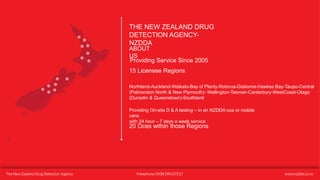 THE NEW ZEALAND DRUG
DETECTION AGENCY-
NZDDA
ABOUT
US
Providing Service Since 2005
15 Licensee Regions
Northland-Auckland-Waikato-Bay of Plenty-Rotorua-Gisborne-Hawkes Bay-Taupo-Central
(Palmerston North & New Plymouth)- Wellington-Tasman-Canterbury-WestCoast-Otago
(Dunedin & Queenstown)-Southland
Providing On-site D & A testing – in an NZDDA oce or mobile
vans
with 24 hour – 7 days a week service
20 Oces within those Regions
 