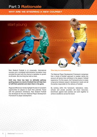 New Zealand Football is at crossroads. International
success and a revitalised administrative foundation have
provided the sport with the chance to capitalise on growth
at all levels. But one thing has held us back.
Until now, there has been no definable pathway
guiding players to a level of football that will help them
to fulfil their potential and retain them in the game.
Regional differences merely highlight the lack of consistent
opportunities for players to reach their potential. Faced
with this patchwork inheritance, New Zealand Football
has developed its first ever National Player Development
Framework for player development.
WHY ARE WE STEERING A NEW COURSE?
start young
consistency
Part 3 Rationale
The key is consistency
The National Player Development Framework recognises
that a ‘whole of football’ approach is needed, taking into
account all factors that contribute to the players’ football
experience. For this reason, the Framework aims to create
congruence between players’ development needs and all
the parties responsible for the delivery of football.
By working within this framework, federations, clubs,
schools and private providers will share resources,
benchmark against best practice and work together to
achieve excellence across the board.
8 National Framework
 