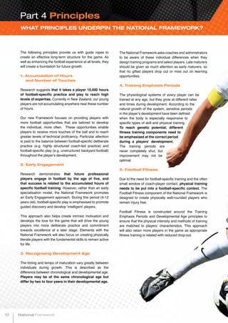 WHAT PRINCIPLES UNDERPIN THE NATIONAL FRAMEWORK?
The following principles provide us with guide ropes to
create an effective long-term structure for the game. As
well as enhancing the football experience at all levels, they
will create a foundation for future growth.
1. Accumulation of Hours
and Number of Touches
Research suggests that it takes a player 10,000 hours
of football-specific practice and play to reach high
levels of expertise. Currently in New Zealand, our young
players are not accumulating anywhere near these number
of hours.
Our new Framework focuses on providing players with
more football opportunities that are tailored to develop
the individual, more often. These opportunities enable
players to receive more touches of the ball and to reach
greater levels of technical proficiency. Particular attention
is paid to the balance between football-specific deliberate
practice (e.g. highly structured coach-led practice) and
football-specific play (e.g. unstructured backyard football)
throughout the player’s development.
2. Early Engagement
Research demonstrates that future professional
players engage in football by the age of five, and
that success is related to the accumulated hours of
specific football training. However, rather than an early
specialisation model, the National Framework promotes
an Early Engagement approach. During this period (4-12
years old), football-specific play is emphasised to promote
guided discovery and develop ‘intelligent’ players.
This approach also helps create intrinsic motivation and
develops the love for the game that will drive the young
players into more deliberate practice and commitment
towards excellence at a later stage. Elements with the
National Framework will also focus on creating physically
literate players with the fundamental skills to remain active
for life.
3. Recognising Development Age
The timing and tempo of maturation vary greatly between
individuals during growth. This is described as the
difference between chronological and developmental age.
Players may be of the same chronological age but
differ by two to four years in their developmental age.
The National Framework asks coaches and administrators
to be aware of these individual differences when they
design training programs and select players. Late maturers
should be given as much attention as early maturers, so
that no gifted players drop out or miss out on learning
opportunities.
4. Training Emphasis Periods
The physiological systems of every player can be
trained at any age, but they grow at different rates
and times during development. According to the
natural growth of the system, sensitive periods
in the player’s development have been defined
when the body is especially responsive to
specific types of skill and physical training.
To reach genetic potential, different
fitness training components need to
be emphasised at the correct period
during a players’ development.
The training periods are
never completely shut, but
improvement may not be
optimal.
5. Football Fitness
Due to the need for football-specific training and the often
small window of coach-player contact, physical training
needs to be put into a football-specific context. The
Football Fitness component of the National Framework is
designed to create physically well-rounded players who
remain injury free.
Football Fitness is constructed around the Training
Emphasis Periods and Developmental Age principles to
ensure that the physical intensity and methods of training
are matched to players’ characteristics. This approach
will also retain more players in the game as appropriate
fitness training is related with reduced drop-out.
Part 4 Principles
10 National Framework
 