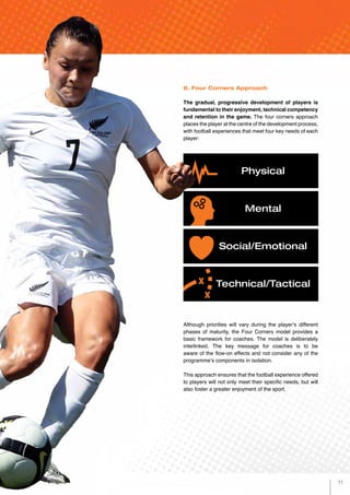 6. Four Corners Approach
The gradual, progressive development of players is
fundamental to their enjoyment, technical competency
and retention in the game. The four corners approach
places the player at the centre of the development process,
with football experiences that meet four key needs of each
player:
Although priorities will vary during the player’s different
phases of maturity, the Four Corners model provides a
basic framework for coaches. The model is deliberately
interlinked. The key message for coaches is to be
aware of the flow-on effects and not consider any of the
programme’s components in isolation.
This approach ensures that the football experience offered
to players will not only meet their specific needs, but will
also foster a greater enjoyment of the sport.
Physical
Mental
Social/Emotional
Technical/Tactical
11
 