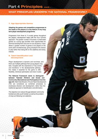 WHAT PRINCIPLES UNDERPIN THE NATIONAL FRAMEWORK?
Part 4 Principles cont...
7. 	Age Appropriate Games
Adapting the games and competition programmes to
the needs of the players is a key feature of any long-
term player development programme.
Progression from three to 11-a-side games throughout
the players’ development helps fulfil the Four Corners
approach. The greater number of touches in small-sided
games at a young age provides more opportunities for
technical development and one-on-one situations. It also
allows a greater number of games to be played on the
same pitch simultaneously, giving all players the chance
to play rather than being left on the sidelines and losing
interest.
8.	Talent Identification and
	Development
Player development is dynamic and non-linear, and
there are multiple pathways that young players may
take. Coupled with the importance of ‘key events
and transitions’ in the developmental pathway,
this makes it essential for the game to offer
flexibility, individual optimisation and return routes.
The National Framework starts to distinguish
between Talented (Perform and Excel) and
Community (Recreational and Participation) from the
age of 8. Talent Identification (TI) and Talent Development
(TD) are considered as combined processes to
emphasise direction and development, rather than the
traditional approach of identification and elimination.
The objective is to reduce the gap between community
football and elite youth football, as well as the problem
of drop-out following non-selection.
12 National Framework
 