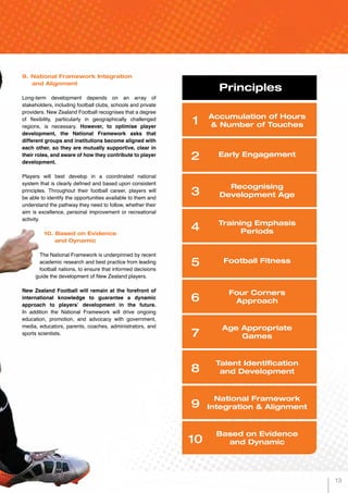 9.	National Framework Integration 		
and Alignment
Long-term development depends on an array of
stakeholders, including football clubs, schools and private
providers. New Zealand Football recognises that a degree
of flexibility, particularly in geographically challenged
regions, is necessary. However, to optimise player
development, the National Framework asks that
different groups and institutions become aligned with
each other, so they are mutually supportive, clear in
their roles, and aware of how they contribute to player
development.
Players will best develop in a coordinated national
system that is clearly defined and based upon consistent
principles. Throughout their football career, players will
be able to identify the opportunities available to them and
understand the pathway they need to follow, whether their
aim is excellence, personal improvement or recreational
activity.
10. Based on Evidence
	 and Dynamic
The National Framework is underpinned by recent
academic research and best practice from leading
football nations, to ensure that informed decisions
guide the development of New Zealand players.
New Zealand Football will remain at the forefront of
international knowledge to guarantee a dynamic
approach to players’ development in the future.
In addition the National Framework will drive ongoing
education, promotion, and advocacy with government,
media, educators, parents, coaches, administrators, and
sports scientists.
Principles
1
2
3
4
5
6
7
8
9
10
Early Engagement
Four Corners
Approach
Training Emphasis
Periods
Talent Identification
and Development
Based on Evidence
and Dynamic
Accumulation of Hours
& Number of Touches
Football Fitness
Recognising
Development Age
Age Appropriate
Games
National Framework
Integration & Alignment
13
 