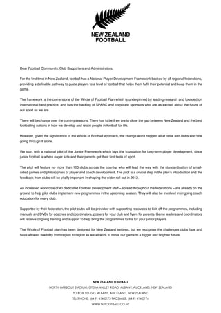 NEW ZEALAND FOOTBALL
NORTH HARBOUR STADIUM, OTEHA VALLEY ROAD, ALBANY, AUCKLAND, NEW ZEALAND
PO BOX 301-043, ALBANY, AUCKLAND, NEW ZEALAND
TELEPHONE: (64 9) 414 0175 FACSIMILE: (64 9) 414 0176
WWW.NZFOOTBALL.CO.NZ
Dear Football Community, Club Supporters and Administrators,
For the first time in New Zealand, football has a National Player Development Framework backed by all regional federations,
providing a definable pathway to guide players to a level of football that helps them fulfil their potential and keep them in the
game.
The framework is the cornerstone of the Whole of Football Plan which is underpinned by leading research and founded on
international best practice, and has the backing of SPARC and corporate sponsors who are as excited about the future of
our sport as we are.
There will be change over the coming seasons. There has to be if we are to close the gap between New Zealand and the best
footballing nations in how we develop and retain people in football for life.
However, given the significance of the Whole of Football approach, the change won’t happen all at once and clubs won’t be
going through it alone.
We start with a national pilot of the Junior Framework which lays the foundation for long-term player development, since
junior football is where eager kids and their parents get their first taste of sport.
The pilot will feature no more than 100 clubs across the country, who will lead the way with the standardisation of small-
sided games and philosophies of player and coach development. The pilot is a crucial step in the plan’s introduction and the
feedback from clubs will be vitally important in shaping the wider roll-out in 2012.
An increased workforce of 40 dedicated Football Development staff – spread throughout the federations – are already on the
ground to help pilot clubs implement new programmes in the upcoming season. They will also be involved in ongoing coach
education for every club.
Supported by their federation, the pilot clubs will be provided with supporting resources to kick off the programmes, including
manuals and DVDs for coaches and coordinators, posters for your club and flyers for parents. Game leaders and coordinators
will receive ongoing training and support to help bring the programmes to life for your junior players.
The Whole of Football plan has been designed for New Zealand settings, but we recognise the challenges clubs face and
have allowed flexibility from region to region as we all work to move our game to a bigger and brighter future.
PILOT IN 2011
 