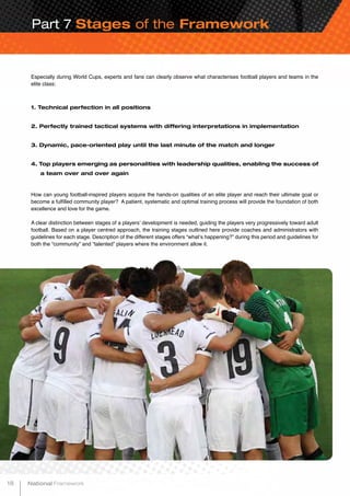 Part 7 Stages of the Framework
Especially during World Cups, experts and fans can clearly observe what characterises football players and teams in the
elite class:
1. Technical perfection in all positions
2. Perfectly trained tactical systems with differing interpretations in implementation
3. Dynamic, pace-oriented play until the last minute of the match and longer
4. Top players emerging as personalities with leadership qualities, enabling the success of
a team over and over again
How can young football-inspired players acquire the hands-on qualities of an elite player and reach their ultimate goal or
become a fulfilled community player? A patient, systematic and optimal training process will provide the foundation of both
excellence and love for the game.
A clear distinction between stages of a players’ development is needed, guiding the players very progressively toward adult
football. Based on a player centred approach, the training stages outlined here provide coaches and administrators with
guidelines for each stage. Description of the different stages offers “what’s happening?” during this period and guidelines for
both the “community” and “talented” players where the environment allow it.
18 National Framework
 