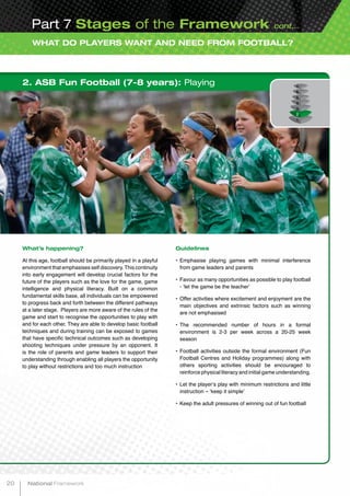 WHAT DO PLAYERS WANT AND NEED FROM FOOTBALL?
Part 7 Stages of the Framework cont...
2. ASB Fun Football (7-8 years): Playing
What’s happening?
At this age, football should be primarily played in a playful
environment that emphasises self discovery.This continuity
into early engagement will develop crucial factors for the
future of the players such as the love for the game, game
intelligence and physical literacy. Built on a common
fundamental skills base, all individuals can be empowered
to progress back and forth between the different pathways
at a later stage. Players are more aware of the rules of the
game and start to recognise the opportunities to play with
and for each other. They are able to develop basic football
techniques and during training can be exposed to games
that have specific technical outcomes such as developing
shooting techniques under pressure by an opponent. It
is the role of parents and game leaders to support their
understanding through enabling all players the opportunity
to play without restrictions and too much instruction
Guidelines
•	Emphasise playing games with minimal interference
from game leaders and parents
•	Favour as many opportunities as possible to play football
- ‘let the game be the teacher’
•	Offer activities where excitement and enjoyment are the
main objectives and extrinsic factors such as winning
are not emphasised
•	The recommended number of hours in a formal
environment is 2-3 per week across a 20-25 week
season
•	Football activities outside the formal environment (Fun
Football Centres and Holiday programmes) along with
others sporting activities should be encouraged to
reinforce physical literacy and initial game understanding.
•	Let the player’s play with minimum restrictions and little
instruction – ‘keep it simple’
•	Keep the adult pressures of winning out of fun football
20 National Framework
 