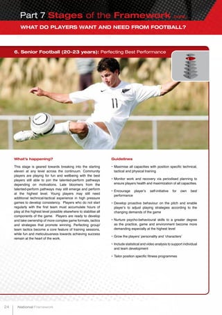 WHAT DO PLAYERS WANT AND NEED FROM FOOTBALL?
Part 7 Stages of the Framework cont...
6. Senior Football (20-23 years): Perfecting Best Performance
What’s happening?
This stage is geared towards breaking into the starting
eleven at any level across the continuum. Community
players are playing for fun and wellbeing with the best
players still able to join the talented-perform pathways
depending on motivations. Late bloomers from the
talented-perform pathways may still emerge and perform
at the highest level. Young players may still need
additional technical-tactical experience in high pressure
games to develop consistency. Players who do not start
regularly with the first team must accumulate hours of
play at the highest level possible elsewhere to stabilise all
components of the game. Players are ready to develop
and take ownership of more complex game formats, tactics
and strategies that promote winning. Perfecting group/
team tactics become a core feature of training sessions,
while fun and meticulousness towards achieving success
remain at the heart of the work.
Guidelines
•	Maximise all capacities with position specific technical,
tactical and physical training
•	Monitor work and recovery via periodised planning to
ensure players health and maximization of all capacities.
•	Encourage player’s self-initiative for own best
performance
•	Develop proactive behaviour on the pitch and enable
player’s to adjust playing strategies according to the
changing demands of the game
•	Nurture psycho-behavioural skills to a greater degree
as the practice, game and environment become more
demanding especially at the highest level
•	Grow the players’ personality and ‘characters’
•	Include statistical and video analysis to support individual
and team development
•	Tailor position specific fitness programmes
24 National Framework
 