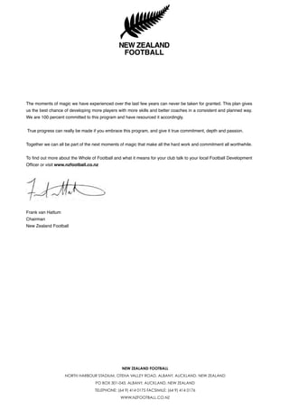 NEW ZEALAND FOOTBALL
NORTH HARBOUR STADIUM, OTEHA VALLEY ROAD, ALBANY, AUCKLAND, NEW ZEALAND
PO BOX 301-043, ALBANY, AUCKLAND, NEW ZEALAND
TELEPHONE: (64 9) 414 0175 FACSIMILE: (64 9) 414 0176
WWW.NZFOOTBALL.CO.NZ
The moments of magic we have experienced over the last few years can never be taken for granted. This plan gives
us the best chance of developing more players with more skills and better coaches in a consistent and planned way.
We are 100 percent committed to this program and have resourced it accordingly.
True progress can really be made if you embrace this program, and give it true commitment, depth and passion.
Together we can all be part of the next moments of magic that make all the hard work and commitment all worthwhile.
To find out more about the Whole of Football and what it means for your club talk to your local Football Development
Officer or visit www.nzfootball.co.nz
Frank van Hattum
Chairman
New Zealand Football
 