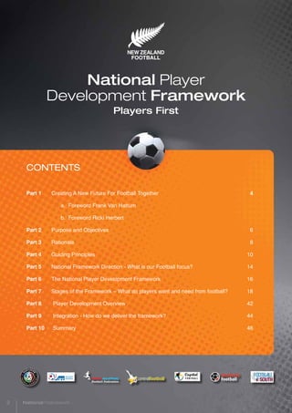 CONTENTS
Part 1	 Creating A New Future For Football Together	 4
		a. Foreword Frank Van Hattum
		 b. Foreword Ricki Herbert
Part 2	 Purpose and Objectives	 6
Part 3	Rationale	 8
Part 4	 Guiding Principles	 10
Part 5	 National Framework Direction - What is our Football focus?	 14
Part 6	 The National Player Development Framework	 16
Part 7	 Stages of the Framework – What do players want and need from football?	 18
Part 8	 Player Development Overview	 42
Part 9	 Integration - How do we deliver the framework?	 44
Part 10	 Summary	 46
National Player
Development Framework
Players First
2 National Framework
 