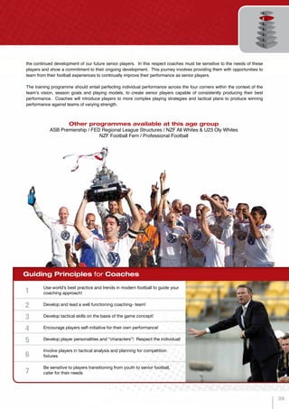 Guiding Principles for Coaches
Use world’s best practice and trends in modern football to guide your
coaching approach!
Develop and lead a well functioning coaching- team!
Develop tactical skills on the basis of the game concept!
Encourage players self-initiative for their own performance!
Develop player personalities and “characters”! Respect the individual!
Involve players in tactical analysis and planning for competition
fixtures
Be sensitive to players transitioning from youth to senior football,
cater for their needs
1
2
3
4
5
6
7
Other programmes available at this age group
ASB Premiership / FED Regional League Structures / NZF All Whites & U23 Oly Whites
NZF Football Fern / Professional Football
the continued development of our future senior players. In this respect coaches must be sensitive to the needs of these
players and show a commitment to their ongoing development. This journey involves providing them with opportunities to
learn from their football experiences to continually improve their performance as senior players.
The training programme should entail perfecting individual performance across the four corners within the context of the
team’s vision, season goals and playing models, to create senior players capable of consistently producing their best
performance. Coaches will introduce players to more complex playing strategies and tactical plans to produce winning
performance against teams of varying strength.
39
 