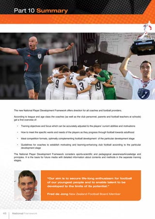 Part 10 Summary
The new National Player Development Framework offers direction for all coaches and football providers.
According to league and age class the coaches (as well as the club personnel, parents and football teachers at schools)
get a first overview of:
•	 Training objectives and focus which can be accurately adjusted to the players’ current abilities and motivations
•	 How to meet the specific wants and needs of the players as they progress through football towards adulthood
•	 Ideal competition formats, optimally complementing football development of the particular development stage
•	 Guidelines for coaches to establish motivating and learning-enhancing club football according to the particular
development stage
The National Player Development Framework considers sports-scientific and pedagogical awareness/knowledge and
principles. It is the basis for future media with detailed information about contents and methods in the separate training
stages.
“Our aim is to secure life-long enthusiasm for football
of our youngest people and to enable talent to be
developed to the limits of its potential.”
Fred de Jong New Zealand Football Board Member
46 National Framework
 