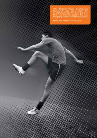“The National Player Development
Framework sets out a vision for
re-aligning all aspects of our game to
form one cohesive system that can
bring long-term success for our sport.”
Frank Van Hattum Chairman, NZF
3
 