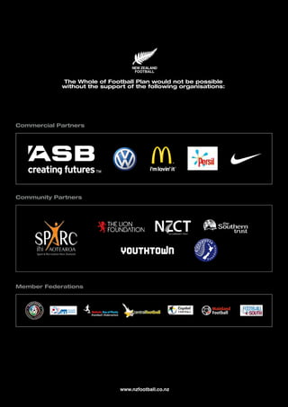 The Whole of Football Plan would not be possible
without the support of the following organisations:
Member Federations
Community Partners
Commercial Partners
www.nzfootball.co.nz
 