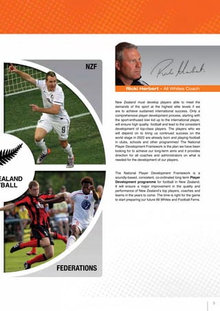 Ricki Herbert - All Whites Coach
New Zealand must develop players able to meet the
demands of the sport at the highest elite levels if we
are to achieve sustained international success. Only a
comprehensive player development process, starting with
the sport-enthused kiwi kid up to the international player,
will ensure high quality football and lead to the consistent
development of top-class players. The players who we
will depend on to bring us continued success on the
world stage in 2022 are already born and playing football
in clubs, schools and other programmes! The National
Player Development Framework is the plan we have been
looking for to achieve our long-term aims and it provides
direction for all coaches and administrators on what is
needed for the development of our players.
The National Player Development Framework is a
soundly-based, consistent, co-ordinated long term Player
Development programme for football in New Zealand.
It will ensure a major improvement in the quality and
performance of New Zealand’s top players, coaches and
teams in the years to come. The time is right for the game
to start preparing our future All Whites and Football Ferns.
NZF
FEDERATIONS
5
 
