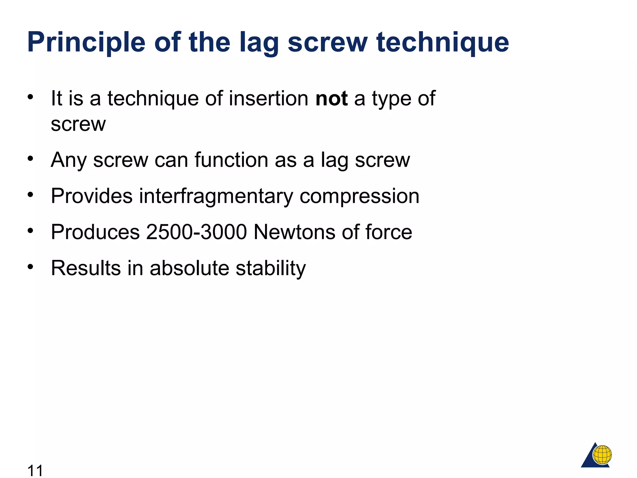 11
Principle of the lag screw technique
• It is a technique of insertion not a type of
screw
• Any screw can function as a lag screw
• Provides interfragmentary compression
• Produces 2500-3000 Newtons of force
• Results in absolute stability
 