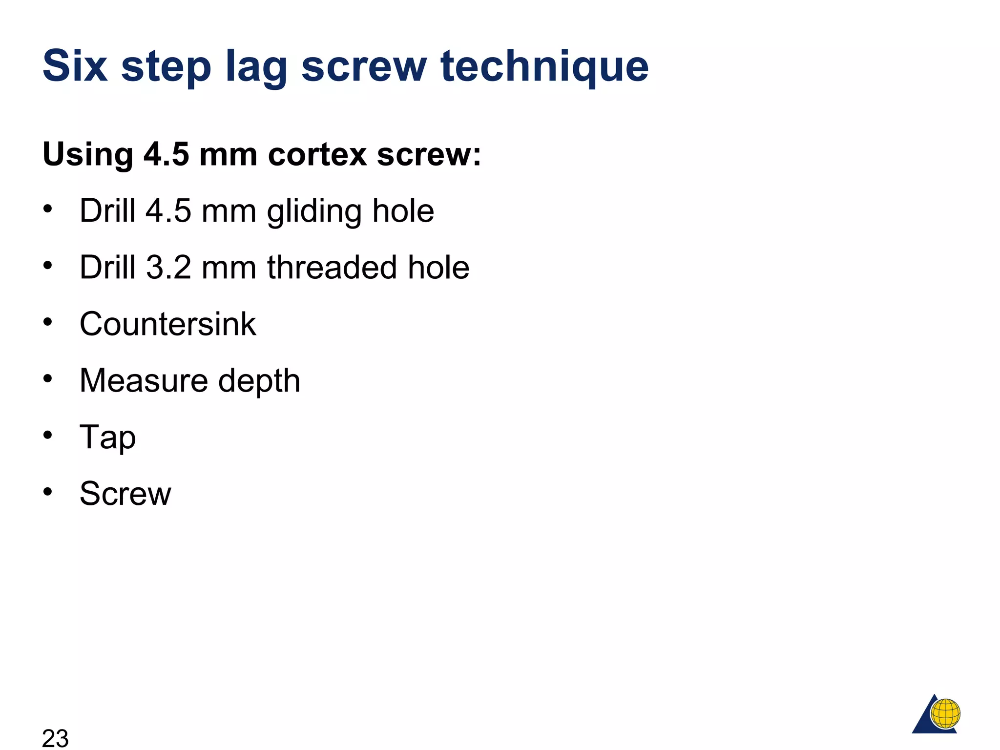 23
Six step lag screw technique
Using 4.5 mm cortex screw:
• Drill 4.5 mm gliding hole
• Drill 3.2 mm threaded hole
• Countersink
• Measure depth
• Tap
• Screw
 
