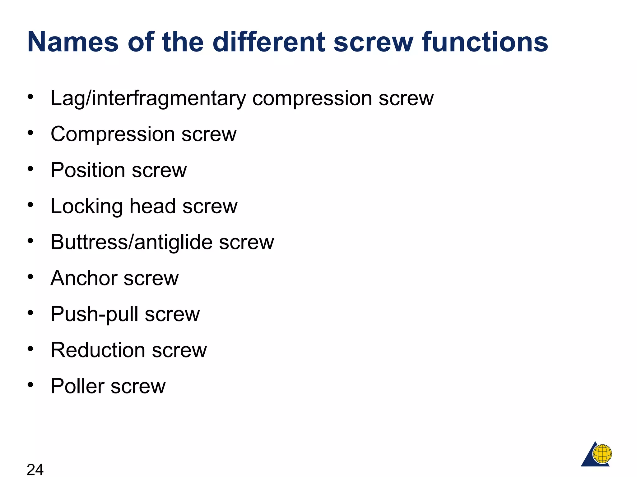 24
Names of the different screw functions
• Lag/interfragmentary compression screw
• Compression screw
• Position screw
• Locking head screw
• Buttress/antiglide screw
• Anchor screw
• Push-pull screw
• Reduction screw
• Poller screw
 