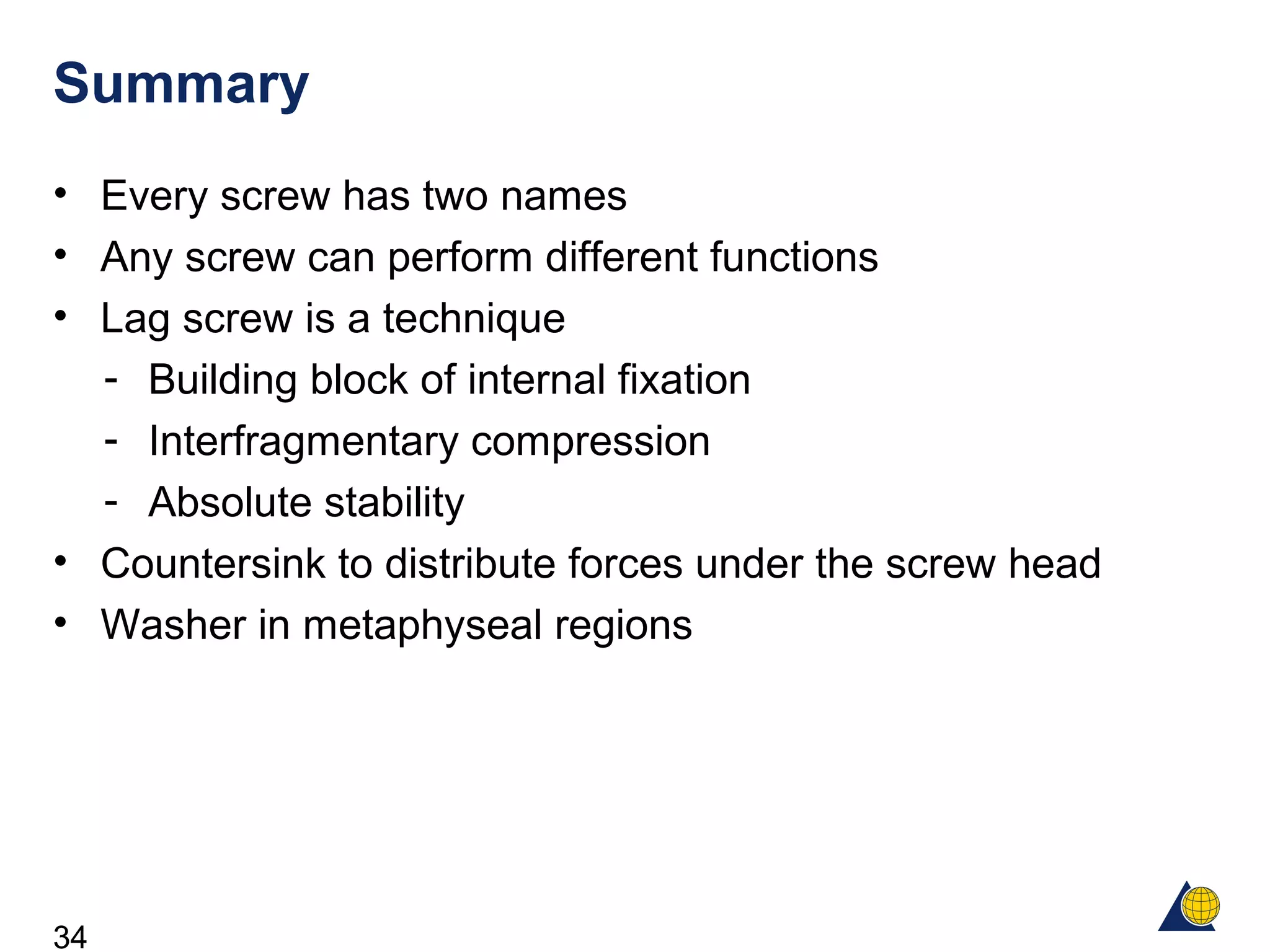 34
Summary
• Every screw has two names
• Any screw can perform different functions
• Lag screw is a technique
- Building block of internal fixation
- Interfragmentary compression
- Absolute stability
• Countersink to distribute forces under the screw head
• Washer in metaphyseal regions
 