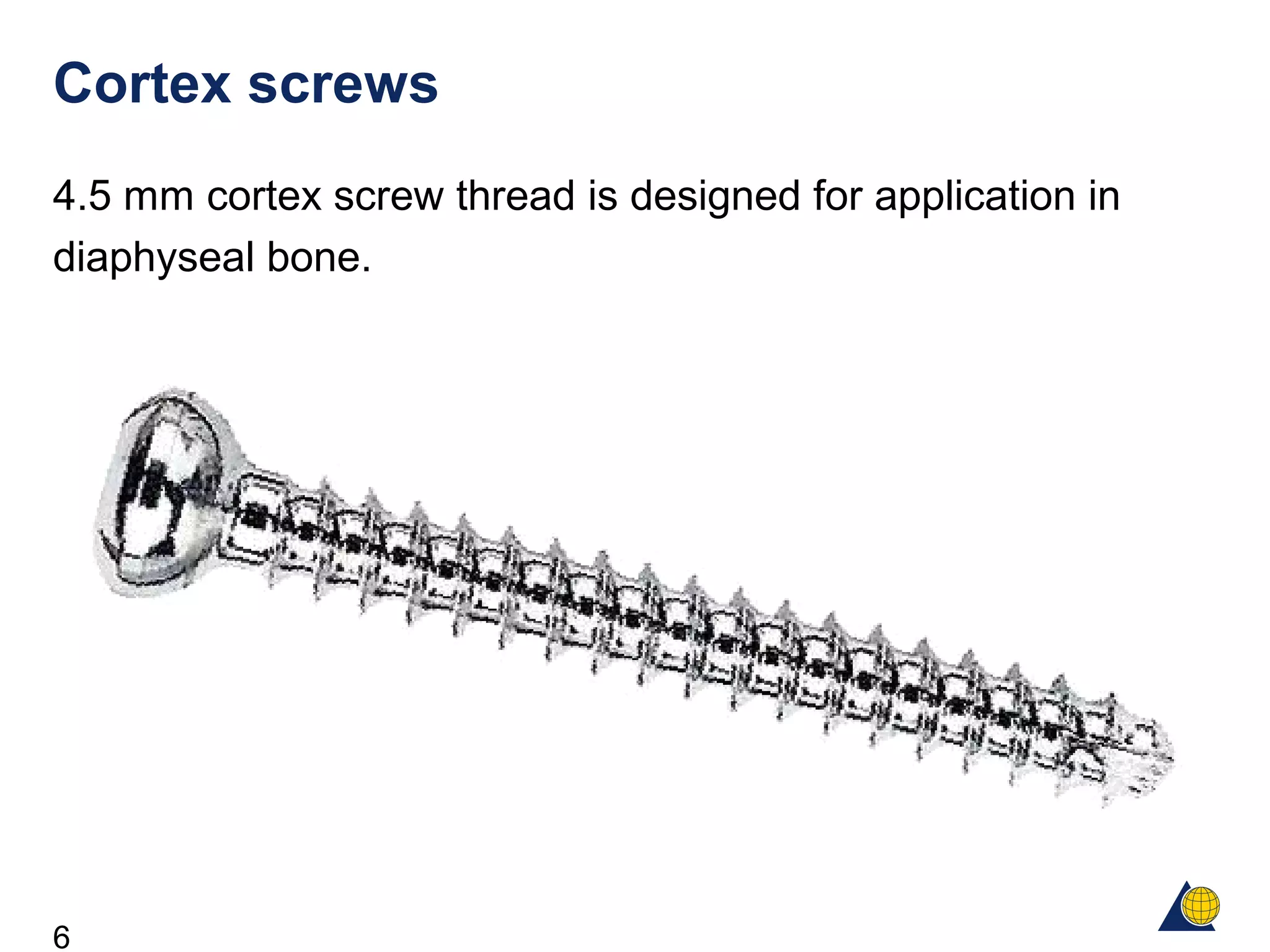 6
Cortex screws
4.5 mm cortex screw thread is designed for application in
diaphyseal bone.
 