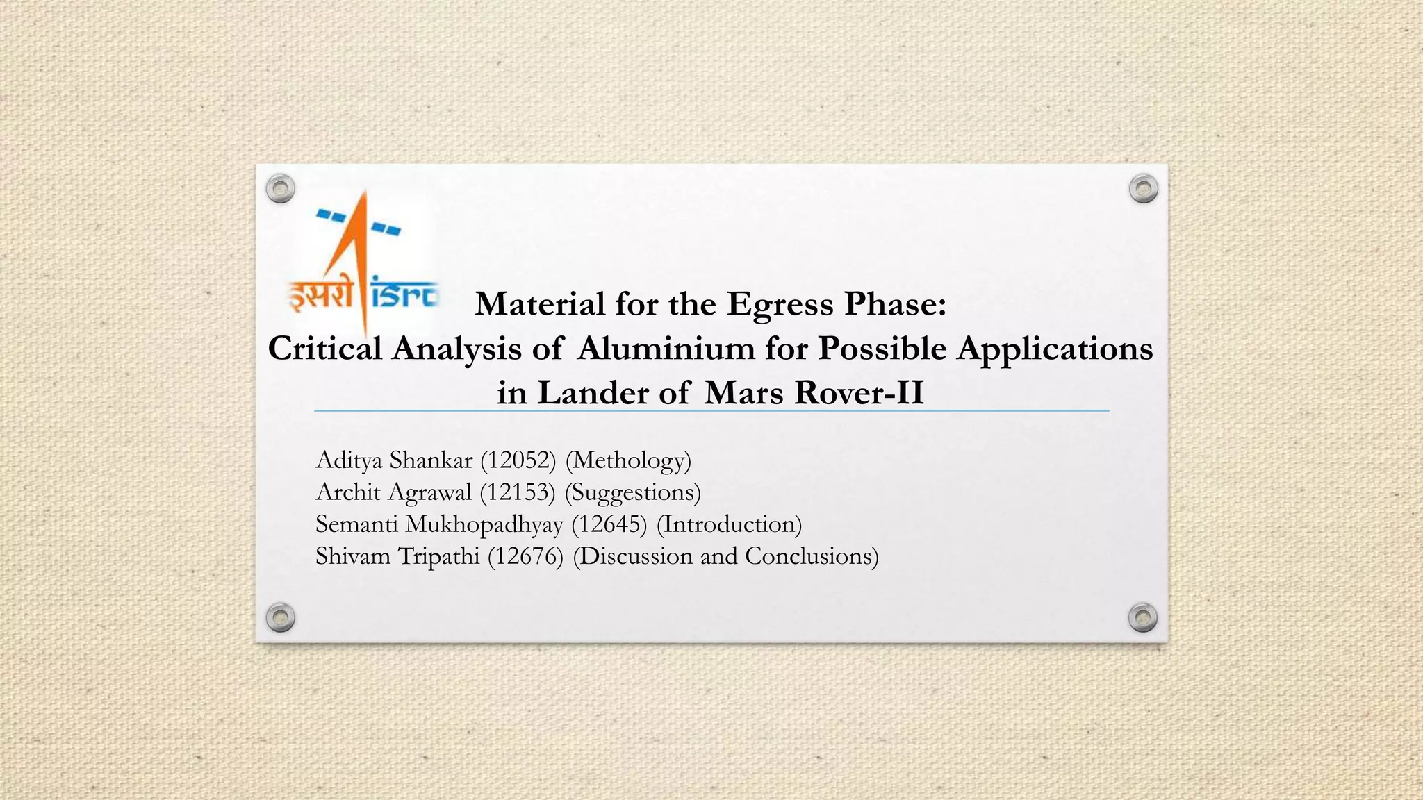 Material for the Egress Phase: 
Critical Analysis of Aluminium for Possible Applications 
in Lander of Mars Rover-II 
Aditya Shankar (12052) (Methology) 
Archit Agrawal (12153) (Suggestions) 
Semanti Mukhopadhyay (12645) (Introduction) 
Shivam Tripathi (12676) (Discussion and Conclusions) 
 