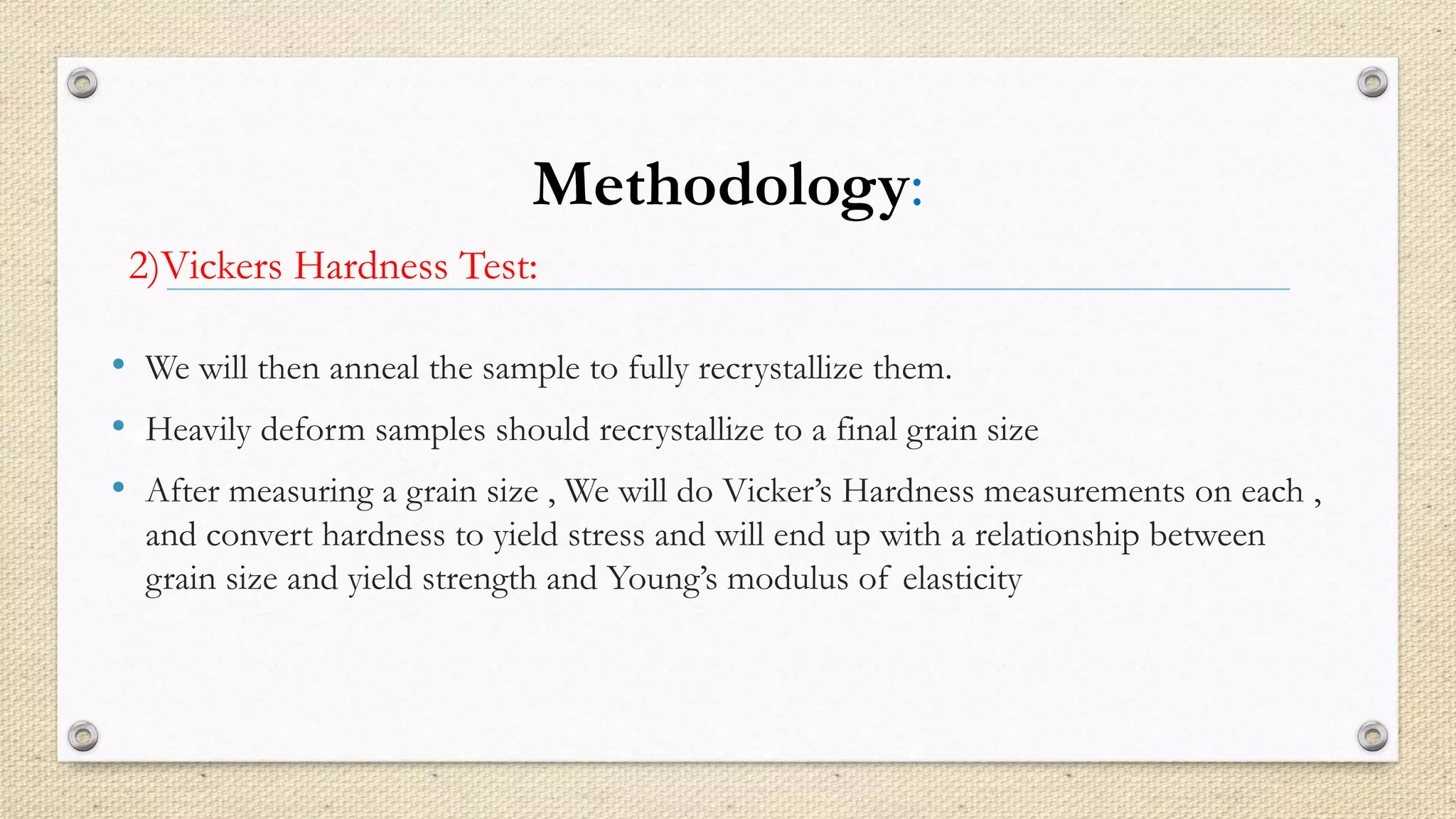 Methodology: 
2)Vickers Hardness Test: 
• We will then anneal the sample to fully recrystallize them. 
• Heavily deform samples should recrystallize to a final grain size 
• After measuring a grain size , We will do Vicker’s Hardness measurements on each , 
and convert hardness to yield stress and will end up with a relationship between 
grain size and yield strength and Young’s modulus of elasticity 
 
