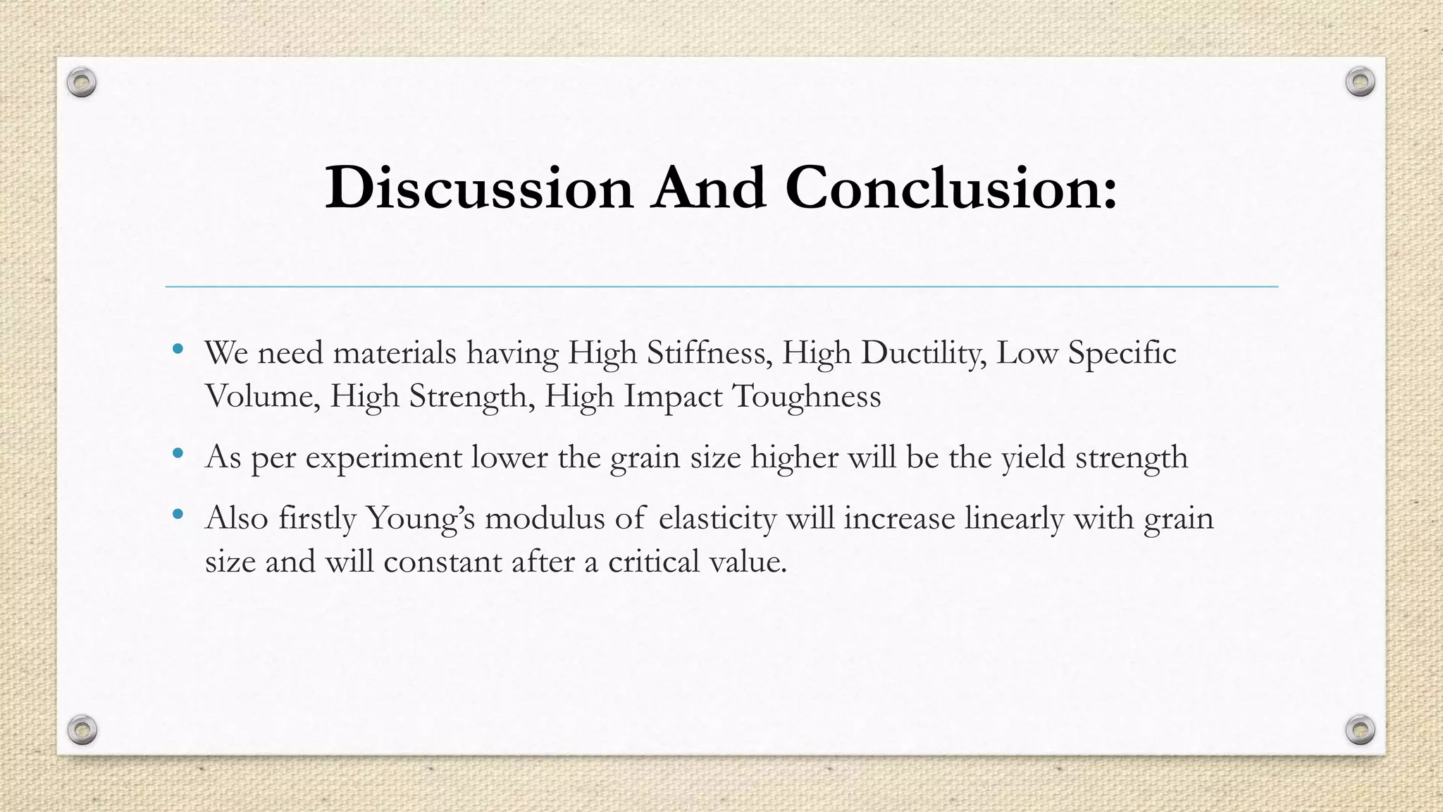Discussion And Conclusion: 
• We need materials having High Stiffness, High Ductility, Low Specific 
Volume, High Strength, High Impact Toughness 
• As per experiment lower the grain size higher will be the yield strength 
• Also firstly Young’s modulus of elasticity will increase linearly with grain 
size and will constant after a critical value. 
 