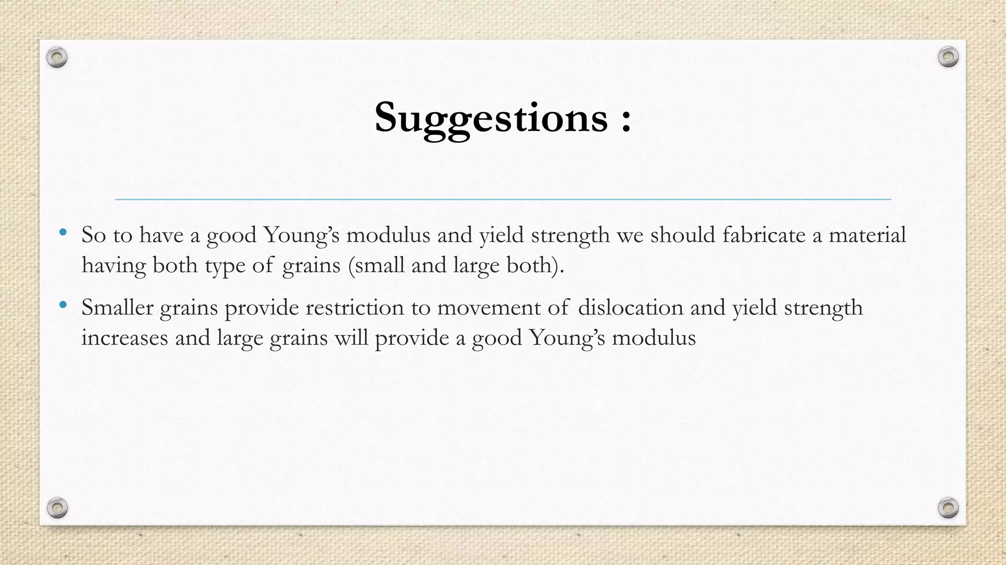 Suggestions : 
• So to have a good Young’s modulus and yield strength we should fabricate a material 
having both type of grains (small and large both). 
• Smaller grains provide restriction to movement of dislocation and yield strength 
increases and large grains will provide a good Young’s modulus 
 