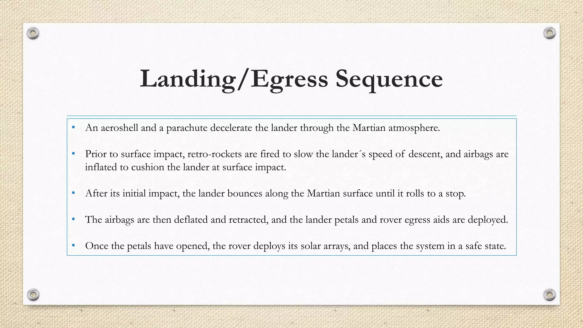 Landing/Egress Sequence 
• An aeroshell and a parachute decelerate the lander through the Martian atmosphere. 
• Prior to surface impact, retro-rockets are fired to slow the lander´s speed of descent, and airbags are 
inflated to cushion the lander at surface impact. 
• After its initial impact, the lander bounces along the Martian surface until it rolls to a stop. 
• The airbags are then deflated and retracted, and the lander petals and rover egress aids are deployed. 
• Once the petals have opened, the rover deploys its solar arrays, and places the system in a safe state. 
 