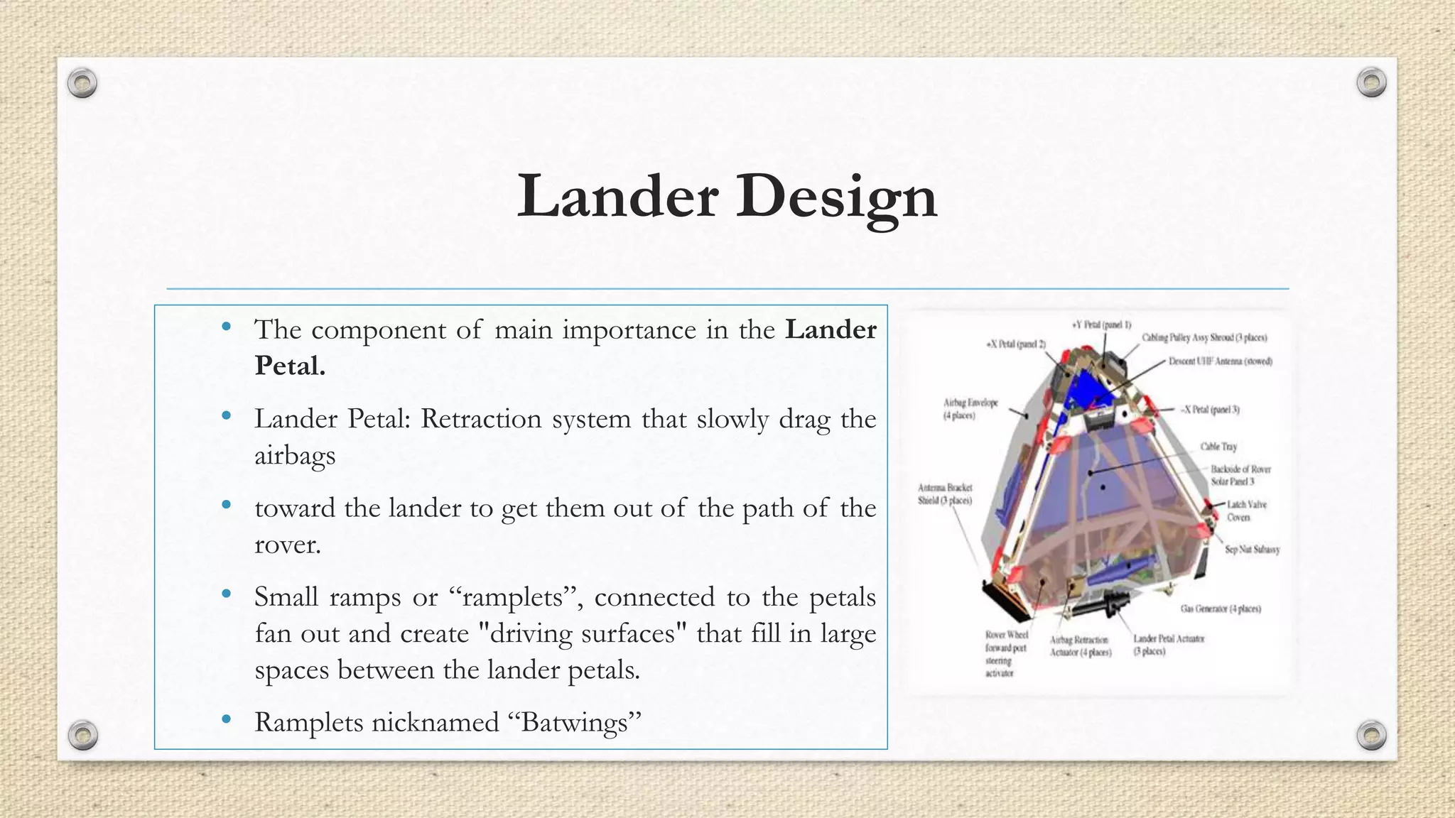 Lander Design 
• The component of main importance in the Lander 
Petal. 
• Lander Petal: Retraction system that slowly drag the 
airbags 
• toward the lander to get them out of the path of the 
rover. 
• Small ramps or “ramplets”, connected to the petals 
fan out and create "driving surfaces" that fill in large 
spaces between the lander petals. 
• Ramplets nicknamed “Batwings” 
 
