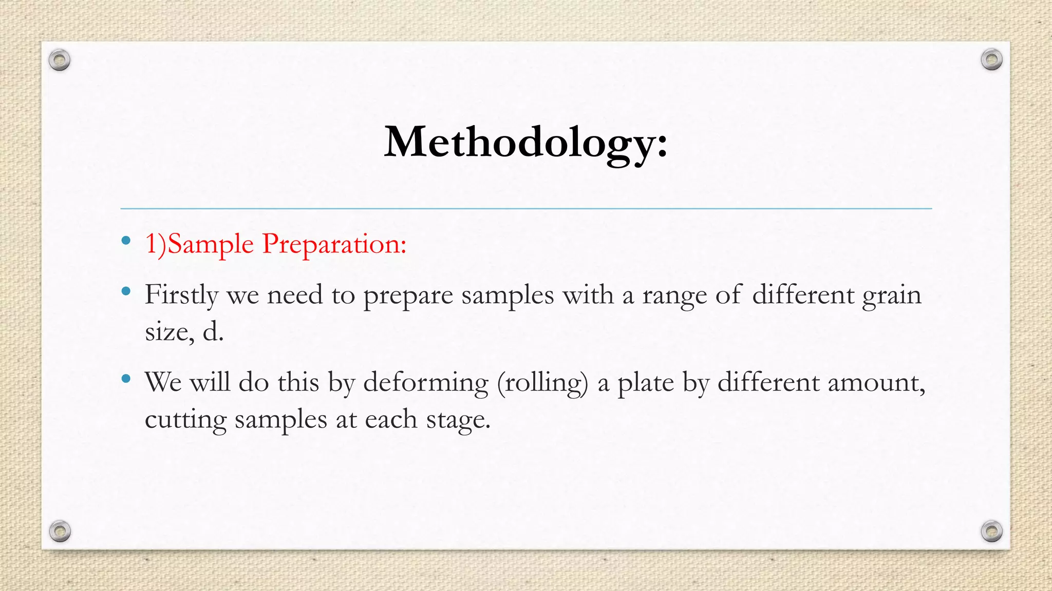 Methodology: 
• 1)Sample Preparation: 
• Firstly we need to prepare samples with a range of different grain 
size, d. 
• We will do this by deforming (rolling) a plate by different amount, 
cutting samples at each stage. 
 