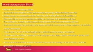 ZERO ENGERGY BUILDING
The Indira paryavaran Bhavan
• India’s first net zero energy building
• Constructed with adoption of solar passive design and energy-efficient building materials.
• Building boasts an earthquake-resistant structure with a total plinth area of 31,488 sq. m.
• More than 50 per cent area outside the building is a soft area with plantation and grass.
• The building has a robotic parking system in the basement that can accommodate 330 cars.
• Thin-client networking system has been provided instead of conventional desktop computers to minimise
energy consumption.
• Design allows for 75% of natural daylight to be utilised to reduce energy consumption.
• Installed capacity of 930 kW peak power, the building has the largest rooftop solar system among multi-
storied buildings in India.
• Union environment minister Prakash Javadekar showcased the building to United Nations secretary
general Ban Ki-moon on 13/1/15
 