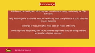 ZERO ENERGY BUILDING
Disadvantages
initial costs can be higher - effort required to understand, apply, and qualify for ZEB
subsidies
very few designers or builders have the necessary skills or experience to build Zero Net
Energy Buildings
challenge to recover higher initial costs on resale of building
climate-specific design may limit future ability to respond to rising-or-falling ambient
temperatures (global warming)
 