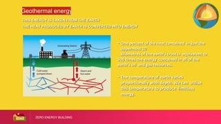 ZERO ENERGY BUILDING
Geothermal energy
THIS ENERGY IS TAKEN FROM THE EARTH
THE HEAT PRODUCED BY EARTH IS CONVERTED INTO ENERGY
• One percent of the heat contained in just the
uppermost 10
kilometres of the earth’s crust is equivalent to
500 times the energy contained in all of the
earth's oil and gas resources.
• The temperature of earth varies
proportionally with depth. We can utilise
this temperature to produce limitless
energy.
 