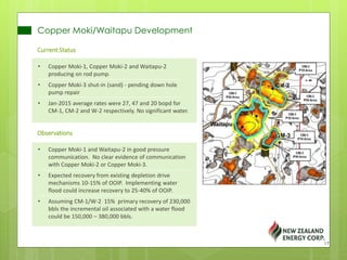 Copper Moki/Waitapu Development
Current Status
• Copper Moki-1, Copper Moki-2 and Waitapu-2
producing on rod pump.
• Copper Moki-3 shut-in (sand) - pending down hole
pump repair
• Jan-2015 average rates were 27, 47 and 20 bopd for
CM-1, CM-2 and W-2 respectively. No significant water.
Observations
• Copper Moki-1 and Waitapu-2 in good pressure
communication. No clear evidence of communication
with Copper Moki-2 or Copper Moki-3.
• Expected recovery from existing depletion drive
mechanisms 10-15% of OOIP. Implementing water
flood could increase recovery to 25-40% of OOIP.
• Assuming CM-1/W-2 15% primary recovery of 230,000
bbls the incremental oil associated with a water flood
could be 150,000 – 380,000 bbls.
17
 