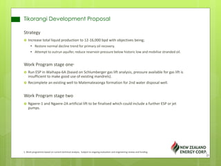 Tikorangi Development Proposal
Strategy
 Increase total liquid production to 12-16,000 bpd with objectives being;
• Restore normal decline trend for primary oil recovery.
• Attempt to outrun aquifer, reduce reservoir pressure below historic low and mobilise stranded oil.
Work Program stage one1
 Run ESP in Waihapa-6A (based on Schlumberger gas lift analysis, pressure available for gas lift is
insufficient to make good use of existing mandrels).
 Recomplete an existing well to Matemateaonga formation for 2nd water disposal well.
Work Program stage two
 Ngaere-1 and Ngaere-2A artificial lift to be finalised which could include a further ESP or jet
pumps.
1. Work programme based on current technical analysis. Subject to ongoing evaluation and engineering review and funding.
21
 