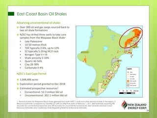 East Coast Basin Oil Shales
Advancing unconventional oil shales
 Over 300 oil and gas seeps sourced back to
two oil shale formations
 NZEC has drilled three wells to take core
samples from the Waipawa Black Shale1
• Late Paleocene
• 10-50 metres thick
• TOC typically 2-6%, up to 12%
• S2 typically 5-20 kg HC/t rock
• Kerogen Type II + III
• Shale porosity 5-10%
• Quartz 46-56%
• Clay 28-38%
• Carbonate 0-4%
NZEC’s East Cape Permit
 1,048,406 acres
 Exploration period granted to Dec 2018
 Estimated prospective resources2
• Conventional: 53.3 million bbl oil
• Unconventional: 302.1 million bbl oil
1. Technical data for Waipawa Black Shale gleaned from both NZEC’s work and other technical work in the region. 2.
Resource estimate completed by Deloitte LLP with an effective date of February 1, 2011. Best estimate assuming 9%
recovery for conventional resources and 2% recovery for unconventional resources. See Taranaki and East Coast
Resource Estimates and Cautionary Note Regarding Reserve & Resource Estimates.
24
 