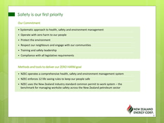 Safety is our first priority
Our Commitment
• Systematic approach to health, safety and environment management
• Operate with zero harm to our people
• Protect the environment
• Respect our neighbours and engage with our communities
• Training and safety leadership
• Compliance with all legislative requirements
Methods and tools to deliver our ZERO HARM goal
• NZEC operates a comprehensive health, safety and environment management system
• NZEC enforces 12 life saving rules to keep our people safe
• NZEC uses the New Zealand industry standard common permit to work system – the
benchmark for managing worksite safety across the New Zealand petroleum sector
3
 