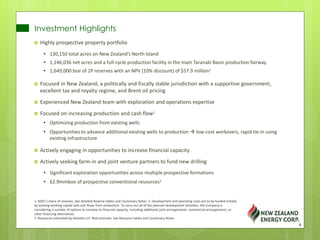 Investment Highlights
 Highly prospective property portfolio
• 130,150 total acres on New Zealand’s North Island
• 1,146,036 net acres and a full-cycle production facility in the main Taranaki Basin production fairway
• 1,649,000 boe of 2P reserves with an NPV (10% discount) of $57.9 million1
 Focused in New Zealand, a politically and fiscally stable jurisdiction with a supportive government,
excellent tax and royalty regime, and Brent oil pricing
 Experienced New Zealand team with exploration and operations expertise
 Focused on increasing production and cash flow2
• Optimizing production from existing wells
• Opportunities to advance additional existing wells to production  low-cost workovers, rapid tie-in using
existing infrastructure
 Actively engaging in opportunities to increase financial capacity
 Actively seeking farm-in and joint venture partners to fund new drilling
• Significant exploration opportunities across multiple prospective formations
• 62.9mmboe of prospective conventional resources3
1. NZEC’s share of reserves. See detailed Reserve tables and Cautionary Notes. 2. Development and operating costs are to be funded initially
by existing working capital and cash flows from production. To carry out all of the planned development activities, the Company is
considering a number of options to increase its financial capacity, including additional joint arrangements, commercial arrangements, or
other financing alternatives.
3. Resources estimated by Deloitte LLP. Best estimate. See Resource tables and Cautionary Notes.
4
 
