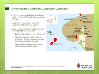 Fully Integrated Upstream/Midstream Company
1. NZEC requires additional working capital or a funding partner to commence further production optimization and drilling new
exploration opportunities.
 97,726 net acres and a full-cycle production
facility in the main Taranaki Basin production
fairway
 Experienced New Zealand team with
exploration and operations expertise
 Focused on increasing production and cash
flow (Q4-2014 ave. 182 bbl/d)1
- Optimizing production from existing wells
- Advancing previously drilled wells to
production  low-cost workovers, rapid
tie-in using existing infrastructure
- New exploration opportunities across
multiple prospective formations
7
 