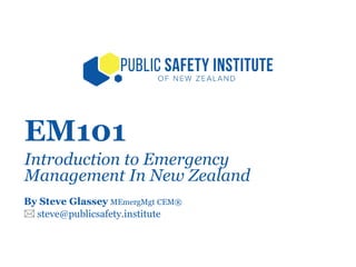 EM101
Introduction to Emergency
Management In New Zealand
By Steve Glassey MEmergMgt CEM®
 steve@publicsafety.institute
 