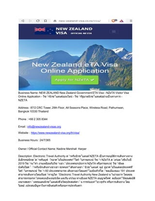 Business Name :NEW ZEALAND New Zealand Government ETA Visa - NZeTA Visitor Visa
Online Application - วีซ่านิวซ่ีแลนด์ออนไลน์ - วีซ่ารัฐบาลนิวซ่ีแลนด์อยางเป็ นทางการ -
NZETA
Address : 87/2 CRC Tower, 29th Floor, All Seasons Place, Wireless Road, Pathumwan,
Bangkok 10330 Thailand
Phone : +66 2 305 8344
Email : info@newzealand-visas.org
Website : https://www.newzealand-visa.org/th/visa/
Business Hours : 24/7/365
Owner / Official Contact Name :Nadine Marshall Harper
Description :Electronic Travel Authority ส่าหรับนิวซ่ีแลนด์ NZETA เป็ นการอนุมัติการเดินทางทาง
อิเล็กทรอนิกส่์ส่าหรับผูพ้ ่ักอาศ่ัยในประเทศท'่ีไดร้่ับการยกเวน้ วีซ่า NZeTA ส่งกอต่ังขึนในปี
2019 วีซ่าน่ีทา งานเหมือนกับวีซ่าเขา่ ้ประเทศทุกประการ NZeTA หรือการยกเวน้ วีซ่ามีผล
บังคับใชส่ ้ ่าหรับนักเดินทางขาเขา ทุกคนท'่ีเดินทางเขา่ ้นิวซ่ีแลนด์: ผูอ ้ ยูอาศ่ัยในแตละประเทศที'
ไดร้่ับการยกเวน้ วีซ่า 60 ประเทศสามารถ เดินทางมาโดยเคร'่ืองบินทัวร์ได ่ ้พลเมืองของ 191 ประเทศ
สามารถเดินทางโดยเรือส่าราญได่ ้Electronic Travel Authority New Zealand น่ันงายมาก โดยคุณ
สามารถกรอกท่ังหมดบนอินเทอร์เน็ต และรับ eVisa ทางอีเมล NZETA อนุญาตใหพ้ ลเมืองท'่ีมีคุณสมบัติ
เหมาะสมขา่ ้มพรมแดนนิวซ่ีแลนด์เพื'อวัตถุประสงค์ดา่ ้น การทองเท'่ียว ธุรกิจ หรือการเดินทาง โดย
ไมตอ ้ งประสบปัญหาในการยืนตอคิวหรือรอการประทับตรา
 